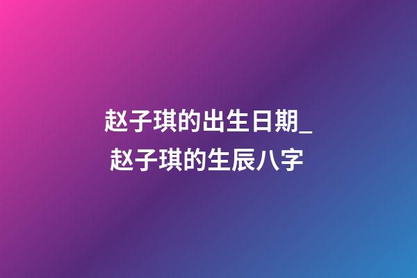赵子琪的出生日期_ 赵子琪的生辰八字